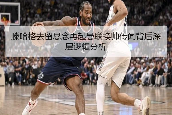 滕哈格去留悬念再起曼联换帅传闻背后深层逻辑分析